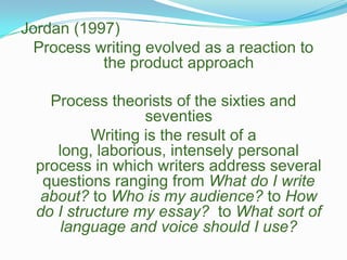 Jordan (1997)Process writing evolved as a reaction to the product approachProcess theorists of the sixties and seventiesWriting is the result of a long, laborious, intensely personal process in which writers address several questions ranging from What do I write about? to Who is my audience? to How do I structure my essay?  to What sort of language and voice should I use?