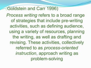 (Goldstein and Carr 1996)Process writing refers to a broad range of strategies that include pre-writing activities, such as defining audience, using a variety of resources, planning the writing, as well as drafting and revising. These activities, collectively referred to as process-oriented instruction, approach writing as problem-solving