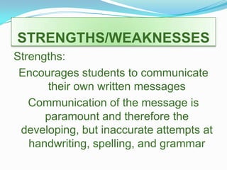 STRENGTHS/WEAKNESSESStrengths:Encourages students to communicate their own written messages Communication of the message is paramount and therefore the developing, but inaccurate attempts at handwriting, spelling, and grammar  
