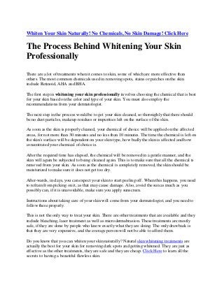 Whiten Your Skin Naturally! No Chemicals, No Skin Damage! Click Here
The Process Behind Whitening Your Skin
Professionally
There are a lot of treatments when it comes to skin, some of which are more effective than
others. The most common chemicals used in removing spots, stains or patches on the skin
include Retinoid, AHA and BHA.
The first step in whitening your skin professionally involves choosing the chemical that is best
for your skin based on the color and type of your skin. You must also employ the
recommendations from your dermatologist.
The next step in the process would be to get your skin cleaned, so thoroughly that there should
be no dust particles, makeup residues or impurities left on the surface of the skin.
As soon as the skin is properly cleaned, your chemical of choice will be applied on the affected
areas, for not more than 30 minutes and no less than 10 minutes. The time the chemical is left on
the skin's surface will be dependent on your skin type, how badly the skin is affected and how
concentrated your chemical of choice is.
After the required time has elapsed, the chemical will be removed in a gentle manner, and the
skin will again be subjected to being cleaned again. This is to make sure that all the chemical is
removed from your skin. As soon as the chemical is completely removed, the skin should be
moisturized to make sure it does not get too dry.
After-wards, in days, you can expect your skin to start peeling off. When this happens, you need
to refrain from picking on it, as that may cause damage. Also, avoid the sun as much as you
possibly can, if it is unavoidable, make sure you apply sunscreen.
Instructions about taking care of your skin will come from your dermatologist, and you need to
follow these properly.
This is not the only way to treat your skin. There are other treatments that are available and they
include bleaching, laser treatment as well as microdermabrasion. These treatments are mostly
safe, if they are done by people who know exactly what they are doing. The only drawback is
that they are very expensive, and the average person will not be able to afford them.
Do you know that you can whiten your skin naturally? Natural skin whitening treatments are
actually the best for your skin for removing dark spots and getting whitened. They are just as
effective as the other treatments, they are safe and they are cheap. Click Here to learn all the
secrets to having a beautiful flawless skin.
 