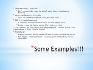 *
* Sales (Extremely Uncertain)
* Don’t reward Deals reward the Sales Process, Values, Principles and
Practices
* Marketing (Extremely Uncertain)
* Don’t ask for ROI reward the Purpose, Process & Effort
* R&D (Extremely Uncertain)
* If Inventions/Innovations deliver Value reward based on Value
* Or else reward the Process and the Effort that went into it
*** Am I weird??? No! contrary to what people believe… this will actually lead
to emergence of Super Optimal Results.
* The Solution
* Process Companies shouldn’t reward Process Compliance but rather Results
* Non-Process Companies shouldn’t focus exclusively on Results but reward
the Process
 