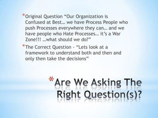 *
*Original Question “Our Organization is
Confused at Best… we have Process People who
push Processes everywhere they can… and we
have people who Hate Processes… it’s a War
Zone!!! …what should we do?”
*The Correct Question - “Lets look at a
framework to understand both and then and
only then take the decisions”
 