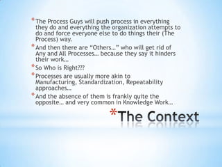 *
*The Process Guys will push process in everything
they do and everything the organization attempts to
do and force everyone else to do things their (The
Process) way.
*And then there are “Others…” who will get rid of
Any and All Processes… because they say it hinders
their work…
*So Who is Right???
*Processes are usually more akin to
Manufacturing, Standardization, Repeatability
approaches…
*And the absence of them is frankly quite the
opposite… and very common in Knowledge Work…
 