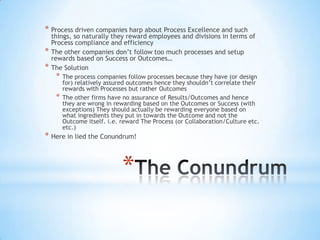 *
* Process driven companies harp about Process Excellence and such
things, so naturally they reward employees and divisions in terms of
Process compliance and efficiency
* The other companies don’t follow too much processes and setup
rewards based on Success or Outcomes…
* The Solution
* The process companies follow processes because they have (or design
for) relatively assured outcomes hence they shouldn’t correlate their
rewards with Processes but rather Outcomes
* The other firms have no assurance of Results/Outcomes and hence
they are wrong in rewarding based on the Outcomes or Success (with
exceptions) They should actually be rewarding everyone based on
what ingredients they put in towards the Outcome and not the
Outcome itself. i.e. reward The Process (or Collaboration/Culture etc.
etc.)
* Here in lied the Conundrum!
 