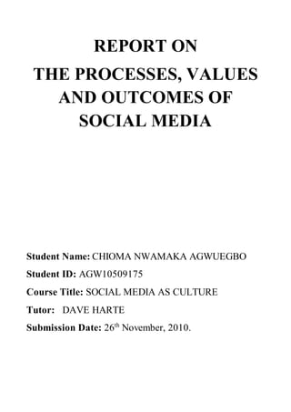 REPORT ON
THE PROCESSES, VALUES
AND OUTCOMES OF
SOCIAL MEDIA
Student Name: CHIOMA NWAMAKA AGWUEGBO
Student ID: AGW10509175
Course Title: SOCIAL MEDIA AS CULTURE
Tutor: DAVE HARTE
Submission Date: 26th
November, 2010.
 