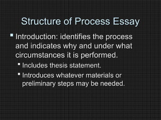 Structure of Process Essay
Structure of Process Essay
 Introduction: identifies the process
Introduction: identifies the process
and indicates why and under what
and indicates why and under what
circumstances it is performed.
circumstances it is performed.
 Includes thesis statement.
Includes thesis statement.
 Introduces whatever materials or
Introduces whatever materials or
preliminary steps may be needed.
preliminary steps may be needed.
 