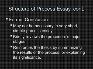 Structure of Process Essay, cont.
Structure of Process Essay, cont.
 Formal Conclusion
Formal Conclusion
 May not be necessary in very short,
May not be necessary in very short,
simple process essay.
simple process essay.
 Briefly reviews the procedure’s major
Briefly reviews the procedure’s major
stages
stages
 Reinforces the thesis by summarizing
Reinforces the thesis by summarizing
the results of the process, or explaining
the results of the process, or explaining
its significance.
its significance.
 