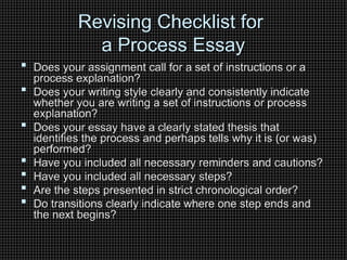 Revising Checklist for
Revising Checklist for
a Process Essay
a Process Essay
 Does your assignment call for a set of instructions or a
Does your assignment call for a set of instructions or a
process explanation?
process explanation?
 Does your writing style clearly and consistently indicate
Does your writing style clearly and consistently indicate
whether you are writing a set of instructions or process
whether you are writing a set of instructions or process
explanation?
explanation?
 Does your essay have a clearly stated thesis that
Does your essay have a clearly stated thesis that
identifies the process and perhaps tells why it is (or was)
identifies the process and perhaps tells why it is (or was)
performed?
performed?
 Have you included all necessary reminders and cautions?
Have you included all necessary reminders and cautions?
 Have you included all necessary steps?
Have you included all necessary steps?
 Are the steps presented in strict chronological order?
Are the steps presented in strict chronological order?
 Do transitions clearly indicate where one step ends and
Do transitions clearly indicate where one step ends and
the next begins?
the next begins?
 