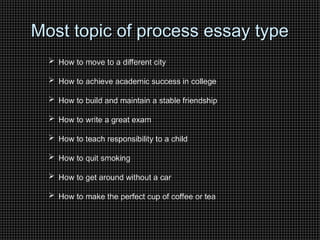 Most topic of process essay type
Most topic of process essay type
 How to move to a different city
 How to achieve academic success in college
 How to build and maintain a stable friendship
 How to write a great exam
 How to teach responsibility to a child
 How to quit smoking
 How to get around without a car
 How to make the perfect cup of coffee or tea
 