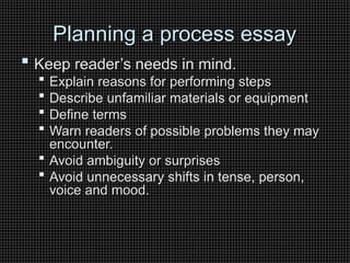 Planning a process essay
Planning a process essay
 Keep reader’s needs in mind.
Keep reader’s needs in mind.
 Explain reasons for performing steps
Explain reasons for performing steps
 Describe unfamiliar materials or equipment
Describe unfamiliar materials or equipment
 Define terms
Define terms
 Warn readers of possible problems they may
Warn readers of possible problems they may
encounter.
encounter.
 Avoid ambiguity or surprises
Avoid ambiguity or surprises
 Avoid unnecessary shifts in tense, person,
Avoid unnecessary shifts in tense, person,
voice and mood.
voice and mood.
 
