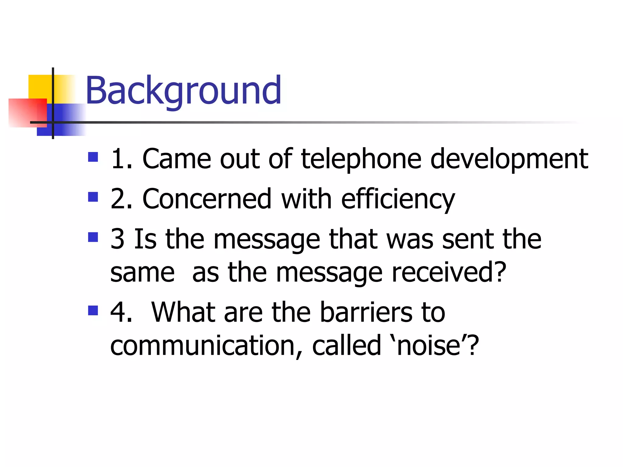 Background 1. Came out of telephone development 2. Concerned with efficiency 3 Is the message that was sent the same as the message received? 4. What are the barriers to communication, called ‘noise’?