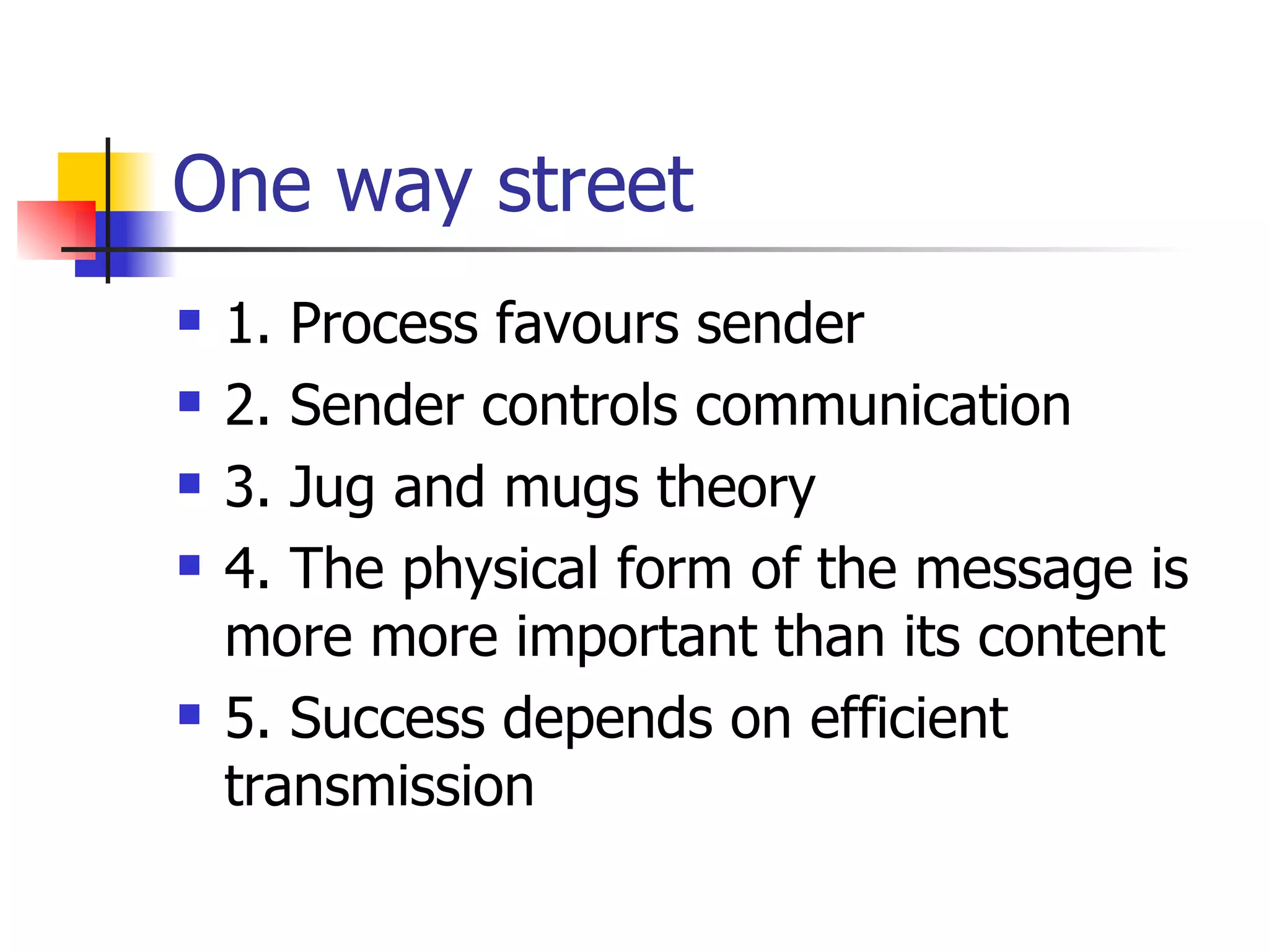 One way street 1. Process favours sender 2. Sender controls communication 3. Jug and mugs theory 4. The physical form of the message is more more important than its content 5. Success depends on efficient transmission message is