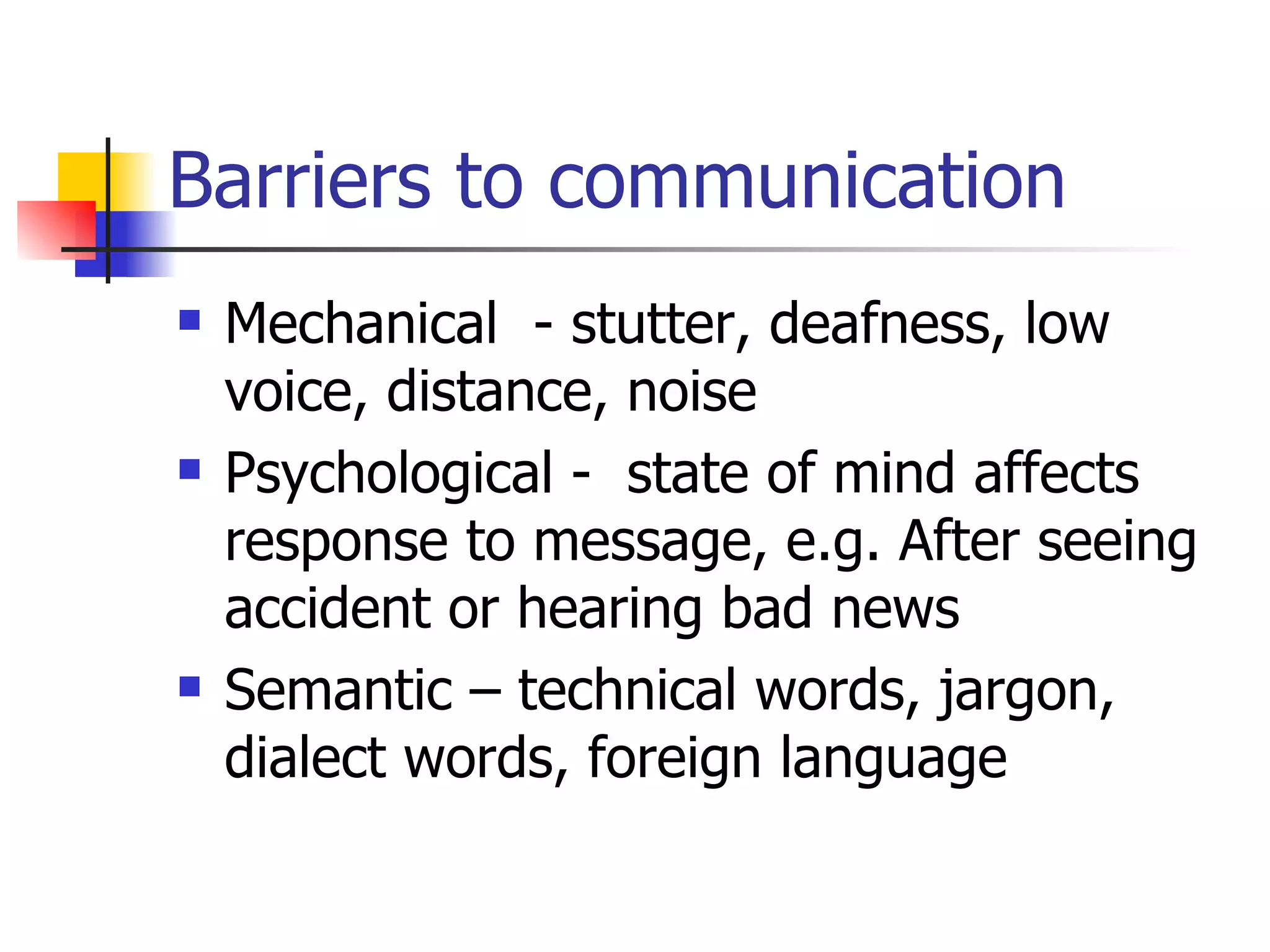 Barriers to communication Mechanical - stutter, deafness, low voice, distance, noise Psychological - state of mind affects response to message, e.g. After seeing accident or hearing bad news Semantic – technical words, jargon, dialect words, foreign language