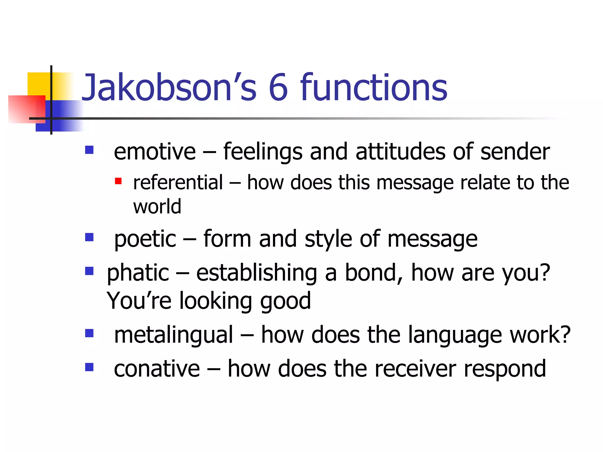 Jakobson’s 6 functions emotive – feelings and attitudes of sender referential – how does this message relate to the world poetic – form and style of message phatic – establishing a bond, how are you? You’re looking good metalingual – how does the language work? conative – how does the receiver respond