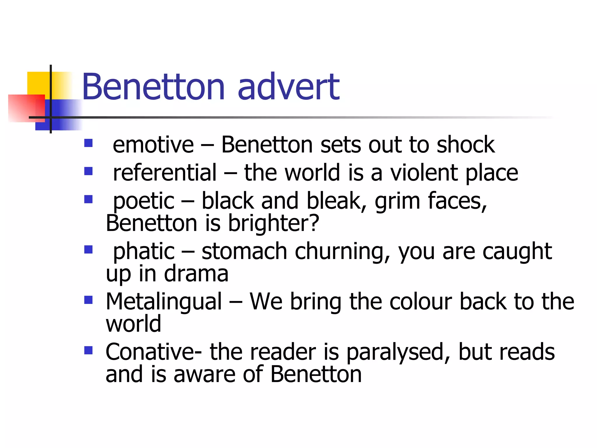 Benetton advert emotive – Benetton sets out to shock referential – the world is a violent place poetic – black and bleak, grim faces, Benetton is brighter? phatic – stomach churning, you are caught up in drama Metalingual – We bring the colour back to the world Conative- the reader is paralysed, but reads and is aware of Benetton