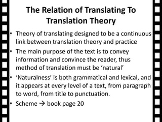 The Relation of Translating To 
Translation Theory 
• Theory of translating designed to be a continuous 
link between translation theory and practice 
• The main purpose of the text is to convey 
information and convince the reader, thus 
method of translation must be ‘natural’ 
• ‘Naturalness’ is both grammatical and lexical, and 
it appears at every level of a text, from paragraph 
to word, from title to punctuation. 
• Scheme  book page 20 
 