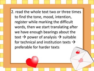 2. read the whole text two or three times 
to find the tone, mood, intention, 
register while marking the difficult 
words, then we start translating after 
we have enough bearings about the 
text  power of analysis  suitable 
for technical and institution texts  
preferable for harder texts 
 