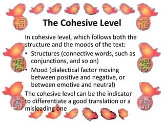 The Cohesive Level 
In cohesive level, which follows both the 
structure and the moods of the text: 
• Structures (connective words, such as 
conjunctions, and so on) 
• Mood (dialectical factor moving 
between positive and negative, or 
between emotive and neutral) 
The cohesive level can be the indicator 
to differentiate a good translation or a 
misleading one 
 