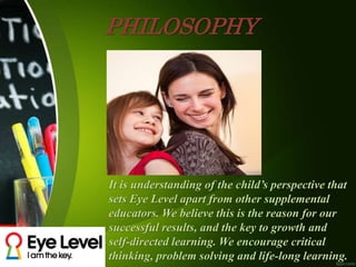 PHILOSOPHY
It is understanding of the child’s perspective that
sets Eye Level apart from other supplemental
educators. We believe this is the reason for our
successful results, and the key to growth and
self-directed learning. We encourage critical
thinking, problem solving and life-long learning.
 
