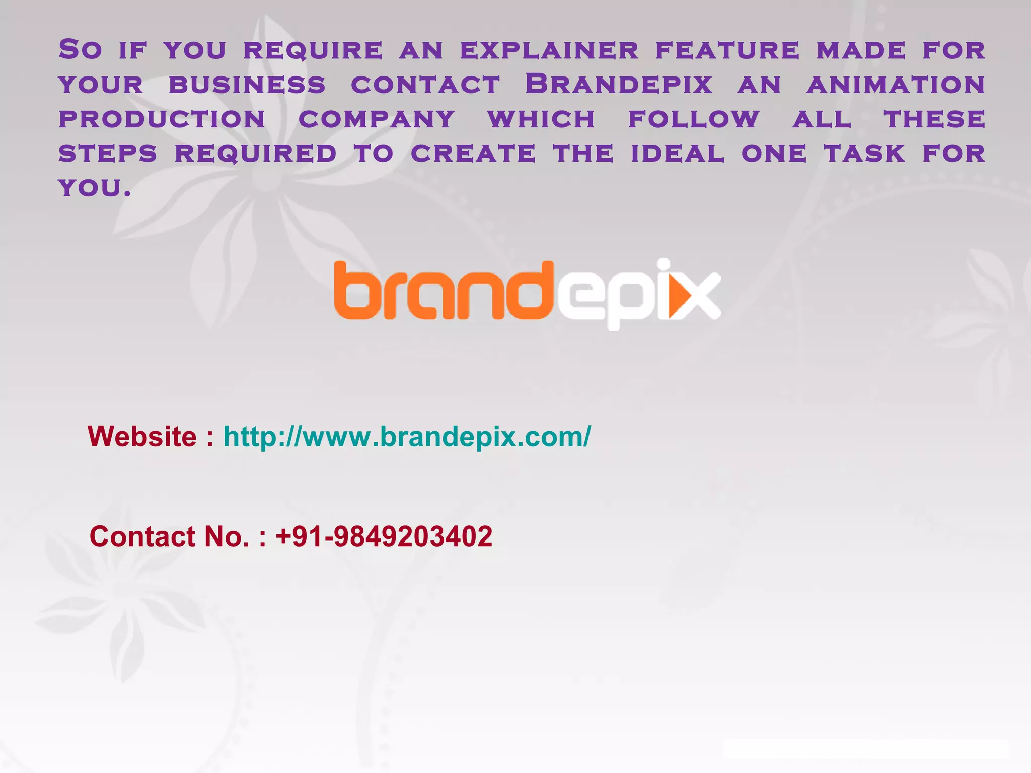 So if you require an explainer feature made for 
your business contact Brandepix an animation 
production company which follow all these 
steps required to create the ideal one task for 
you. 
Website : http://www.brandepix.com/ 
Contact No. : +91-9849203402 
