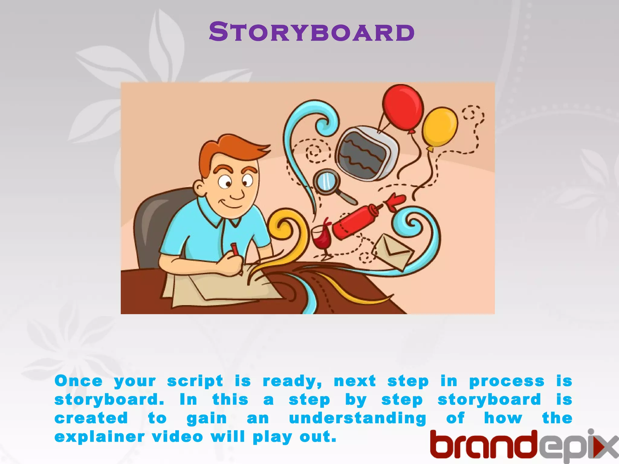 Storyboard 
Once your script is ready, next step in process is 
storyboard. In this a step by step storyboard is 
created to gain an understanding of how the 
explainer video will play out. 
 