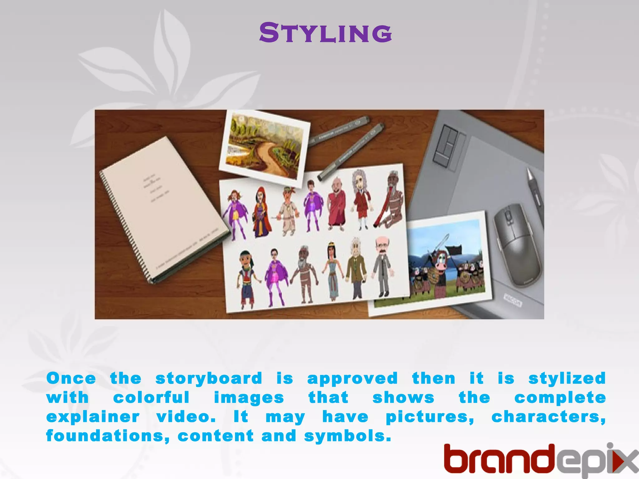 Styling 
Once the storyboard is approved then it is stylized 
with colorful images that shows the complete 
explainer video. It may have pictures, characters, 
foundations, content and symbols. 
 