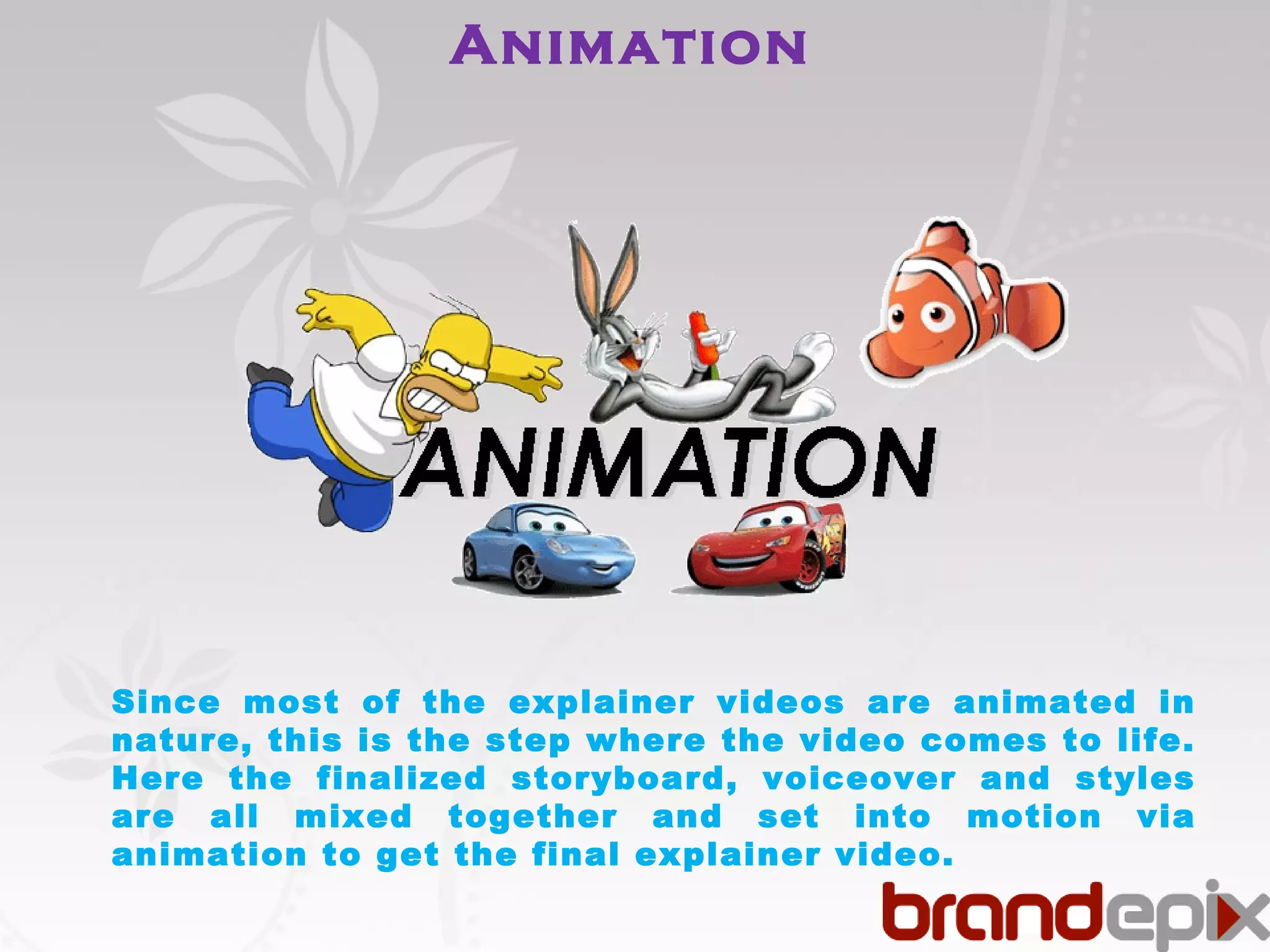 Animation 
Since most of the explainer videos are animated in 
nature, this is the step where the video comes to life. 
Here the finalized storyboard, voiceover and styles 
are all mixed together and set into motion via 
animation to get the final explainer video. 
 