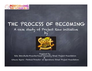 THE PROCESS OF BECOMING 
A case study of Project Raw initiative 
by 
Prepared by: 
Rita Omovbude-Founder/Lead Visionary Street Project Foundation 
& 
Eduvie Ogoro –Partner/Director of Operations Street Project Foundation 
 