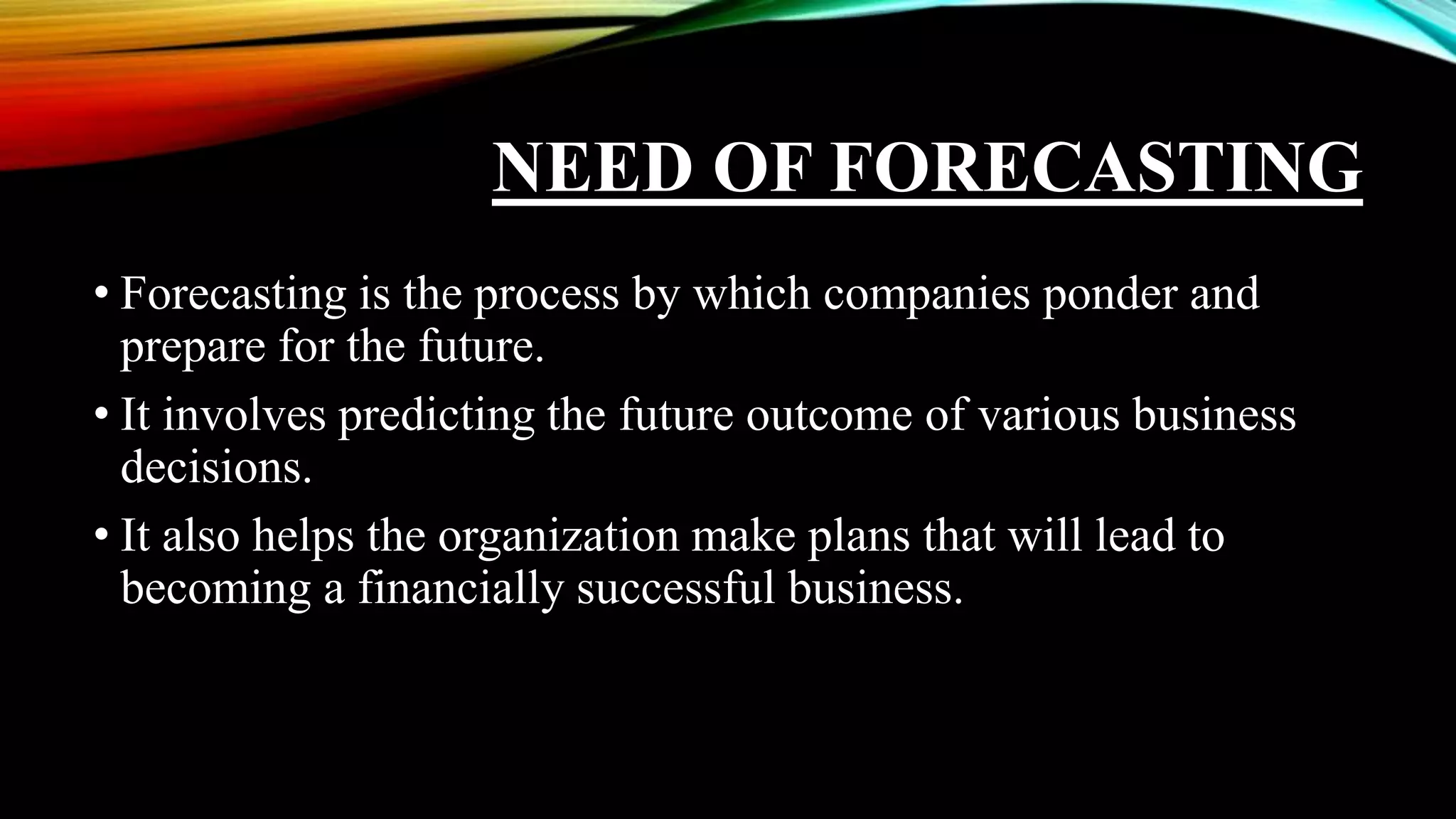 NEED OF FORECASTING
• Forecasting is the process by which companies ponder and
prepare for the future.
• It involves predicting the future outcome of various business
decisions.
• It also helps the organization make plans that will lead to
becoming a financially successful business.
 