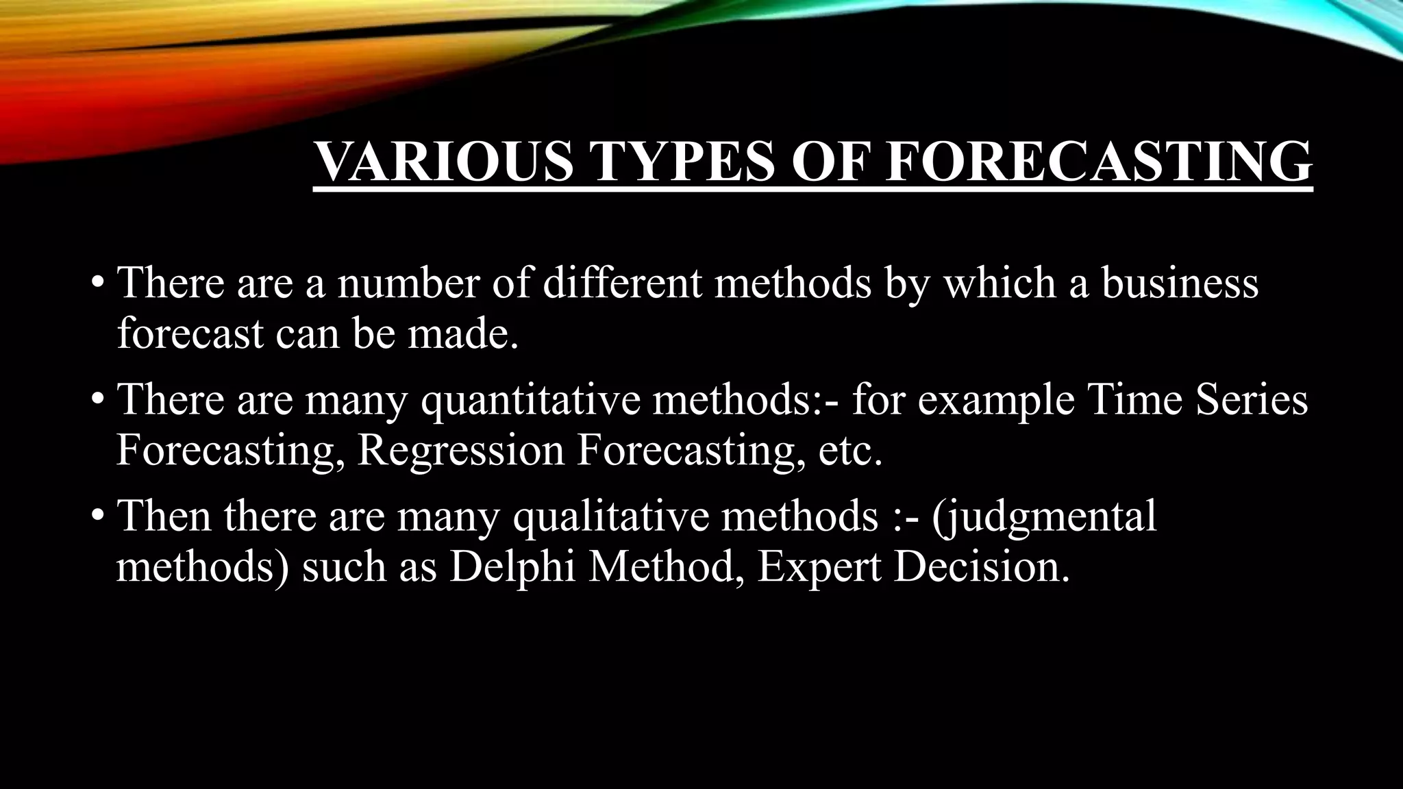 VARIOUS TYPES OF FORECASTING
• There are a number of different methods by which a business
forecast can be made.
• There are many quantitative methods:- for example Time Series
Forecasting, Regression Forecasting, etc.
• Then there are many qualitative methods :- (judgmental
methods) such as Delphi Method, Expert Decision.
 
