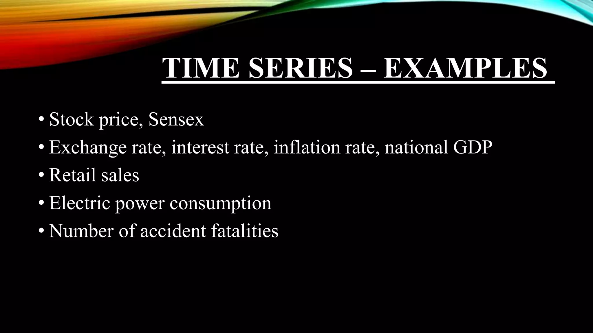 TIME SERIES – EXAMPLES
• Stock price, Sensex
• Exchange rate, interest rate, inflation rate, national GDP
• Retail sales
• Electric power consumption
• Number of accident fatalities
 