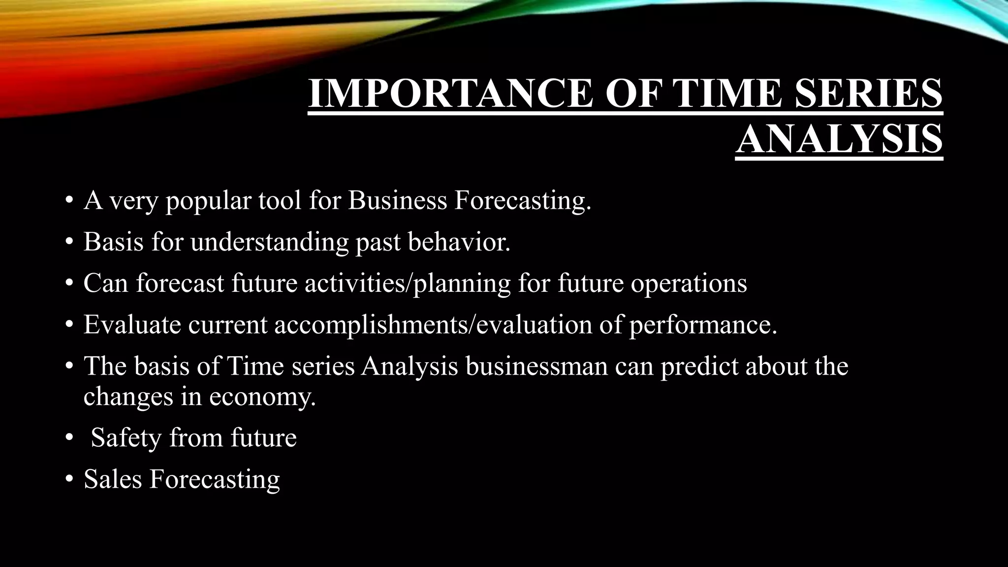IMPORTANCE OF TIME SERIES
ANALYSIS
• A very popular tool for Business Forecasting.
• Basis for understanding past behavior.
• Can forecast future activities/planning for future operations
• Evaluate current accomplishments/evaluation of performance.
• The basis of Time series Analysis businessman can predict about the
changes in economy.
• Safety from future
• Sales Forecasting
 