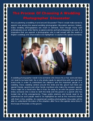 The Process Of Choosing A Wedding
Photographer Gloucester
Are you planning a wedding in and around Gloucester? Then it would make sense to
appoint one among the several wedding photographer Gloucester services. Indeed,
today wedding photographers are much in demand. Even though many such
professionals cover other family occasions and do portrait photography as well, it is
imperative that you appoint a photographer who is well versed with the needs of
English weddings and what needs to be highlighted to capture the special moments.
A wedding photographer needs to be someone who knows his or her work and does
not need to be hand held. He or she simply needs to spend time with you and your
loved ones in order to understand the relations and the important people in a
wedding. Every wedding centers around the bride and the groom but there are
special friends, parents and other family members who make the occasion special.
There might be a friend who flies in from far away to be with the groom and the
bride; someone who is close to both the bride and the groom or a parent who has
looked into all the arrangements. These subtle relations and bonds need to be
understood as such people need to be highlighted as well as the moments shared
with them in the wedding. An experienced wedding photographer Gloucester will be
able to understand the pulse of the situation after he or she spends some time in
the house of the bride or the groom.
 