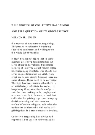 T H E PROCESS OF COLLECTIVE BARGAINING
AND T H E QUESTION OF ITS OBSOLESCENCE
VERNON H. JENSEN
the process of autonomous bargaining.
The parties to collective bargaining
should be competent and willing to do
the whole job themselves.
It must be acknowledged that in some
quarters collective bargaining has suf-
fered abuse or perversion, but limited
failures of this type do not render collec-
tive bargaining obsolete. One should not
scrap an institution having vitality and
great usefulness simply because there are
some abuses. These need to be corrected.
The fact, however, remains that there is
no satisfactory substitute for collective
bargaining if we want freedom of pri-
vate decision making in the employment
relation. It needs to be underscored that
collective bargaining is private two-party
decision making and that no other
method of rule making and rule adminis-
tration can achieve what collective bar-
gaining does in a free democratic society.
Collective bargaining has always had
opponents. For years it had to make its
 