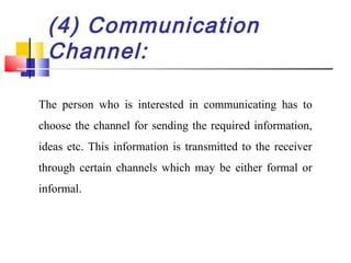 (4) Communication
Channel:
The person who is interested in communicating has to
choose the channel for sending the required information,
ideas etc. This information is transmitted to the receiver
through certain channels which may be either formal or
informal.
 