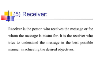 (5) Receiver:
Receiver is the person who receives the message or for
whom the message is meant for. It is the receiver who
tries to understand the message in the best possible
manner in achieving the desired objectives.
 