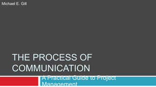 THE PROCESS OF
COMMUNICATION
A Practical Guide to Project
Management
Michael E. Gill
 