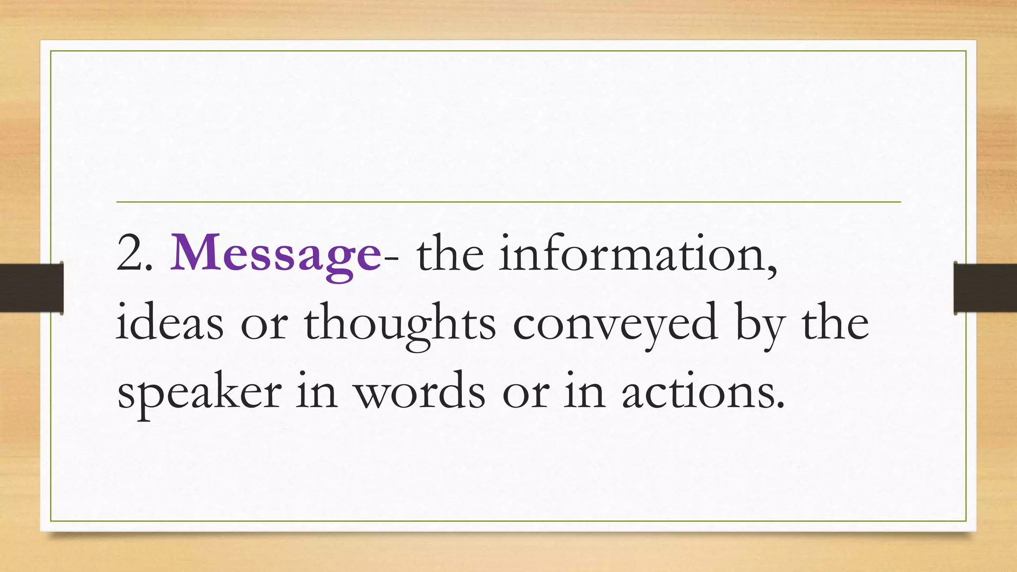 2. Message- the information,
ideas or thoughts conveyed by the
speaker in words or in actions.
 