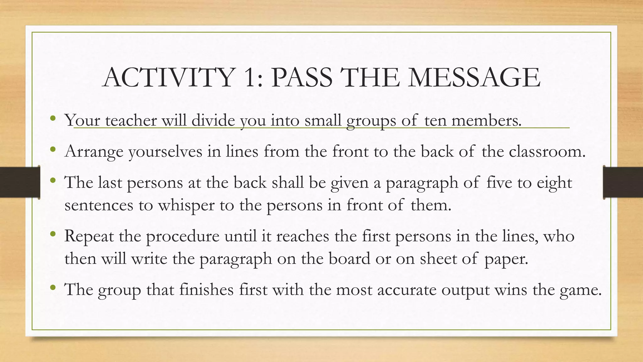 ACTIVITY 1: PASS THE MESSAGE
• Your teacher will divide you into small groups of ten members.
• Arrange yourselves in lines from the front to the back of the classroom.
• The last persons at the back shall be given a paragraph of five to eight
sentences to whisper to the persons in front of them.
• Repeat the procedure until it reaches the first persons in the lines, who
then will write the paragraph on the board or on sheet of paper.
• The group that finishes first with the most accurate output wins the game.
 