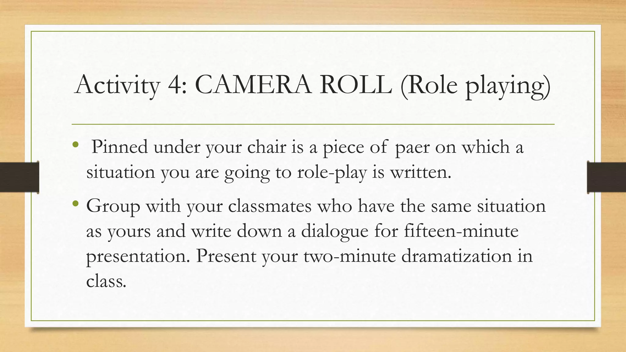 Activity 4: CAMERA ROLL (Role playing)
• Pinned under your chair is a piece of paer on which a
situation you are going to role-play is written.
• Group with your classmates who have the same situation
as yours and write down a dialogue for fifteen-minute
presentation. Present your two-minute dramatization in
class.
 
