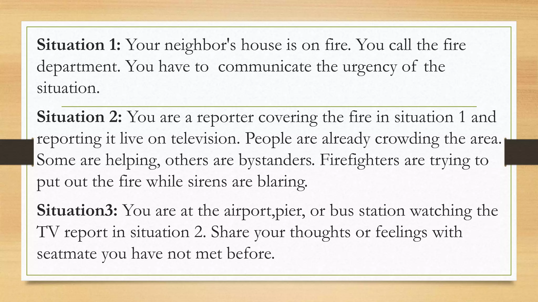 Situation 1: Your neighbor's house is on fire. You call the fire
department. You have to communicate the urgency of the
situation.
Situation 2: You are a reporter covering the fire in situation 1 and
reporting it live on television. People are already crowding the area.
Some are helping, others are bystanders. Firefighters are trying to
put out the fire while sirens are blaring.
Situation3: You are at the airport,pier, or bus station watching the
TV report in situation 2. Share your thoughts or feelings with
seatmate you have not met before.
 