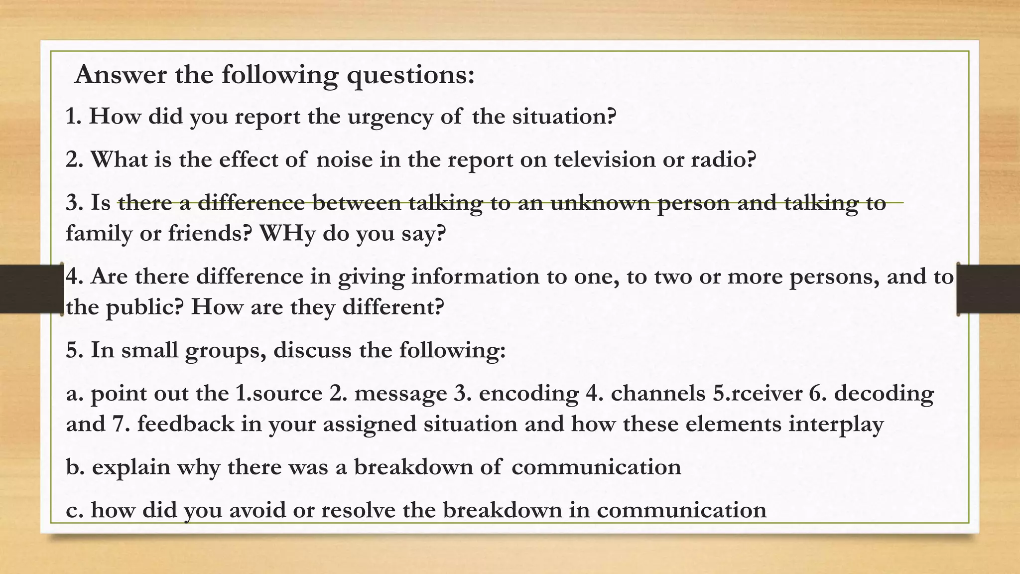 Answer the following questions:
1. How did you report the urgency of the situation?
2. What is the effect of noise in the report on television or radio?
3. Is there a difference between talking to an unknown person and talking to
family or friends? WHy do you say?
4. Are there difference in giving information to one, to two or more persons, and to
the public? How are they different?
5. In small groups, discuss the following:
a. point out the 1.source 2. message 3. encoding 4. channels 5.rceiver 6. decoding
and 7. feedback in your assigned situation and how these elements interplay
b. explain why there was a breakdown of communication
c. how did you avoid or resolve the breakdown in communication
 
