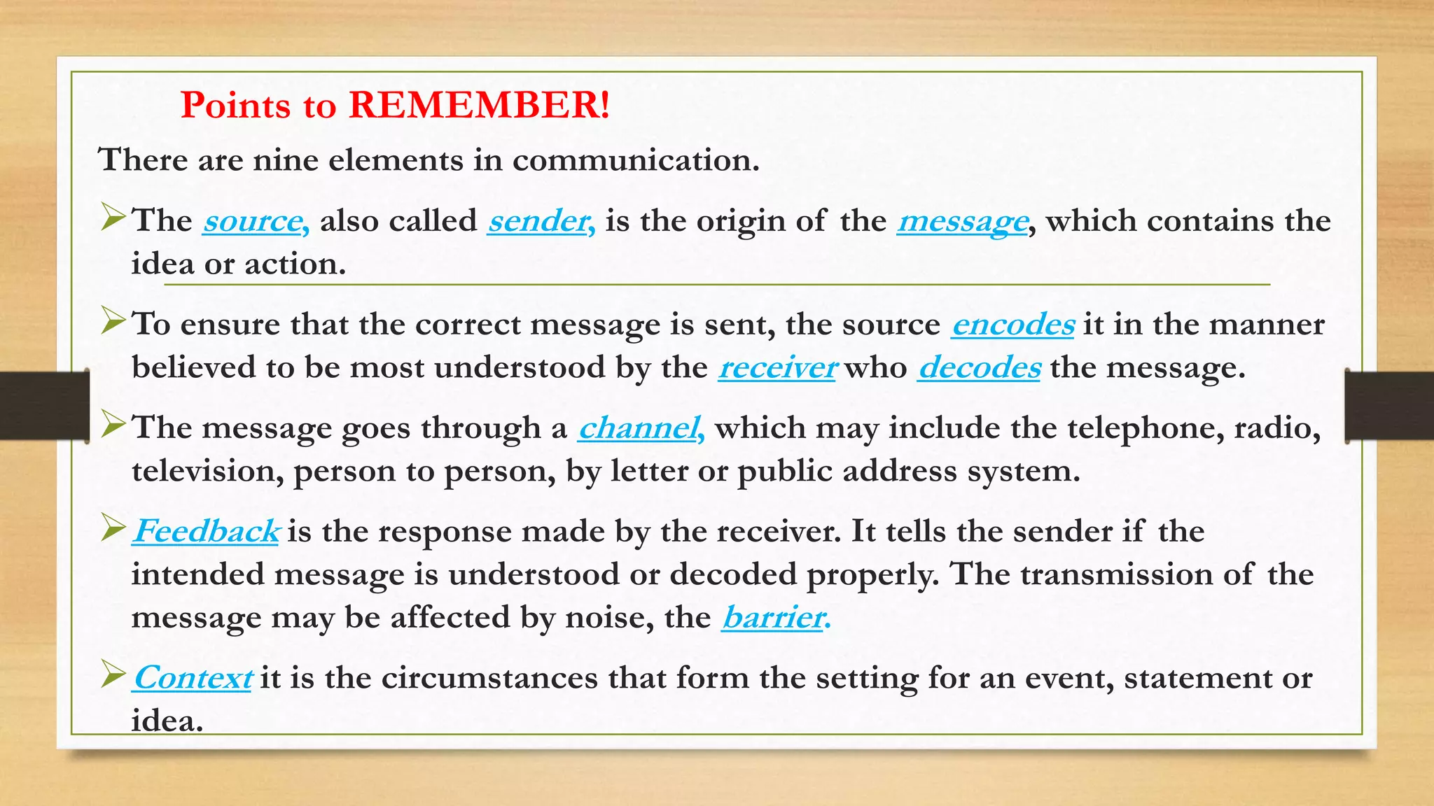 Points to REMEMBER!
There are nine elements in communication.
The source, also called sender, is the origin of the message, which contains the
idea or action.
To ensure that the correct message is sent, the source encodes it in the manner
believed to be most understood by the receiver who decodes the message.
The message goes through a channel, which may include the telephone, radio,
television, person to person, by letter or public address system.
Feedback is the response made by the receiver. It tells the sender if the
intended message is understood or decoded properly. The transmission of the
message may be affected by noise, the barrier.
Context it is the circumstances that form the setting for an event, statement or
idea.
 