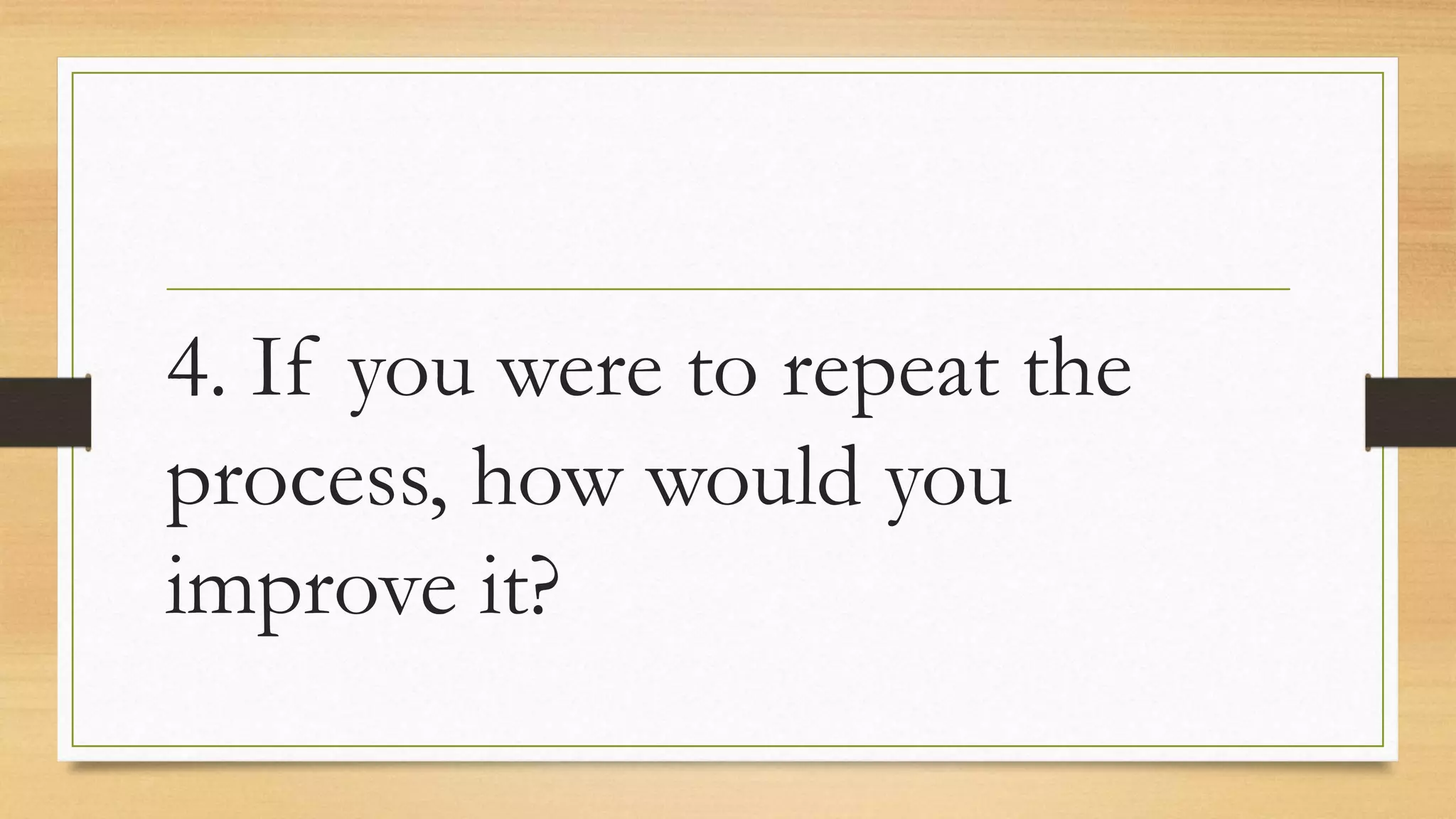 4. If you were to repeat the
process, how would you
improve it?
 