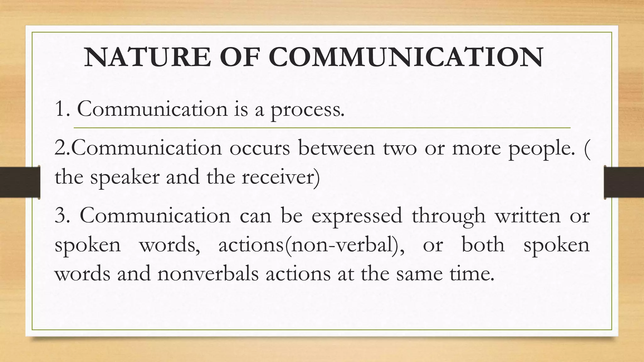 NATURE OF COMMUNICATION
1. Communication is a process.
2.Communication occurs between two or more people. (
the speaker and the receiver)
3. Communication can be expressed through written or
spoken words, actions(non-verbal), or both spoken
words and nonverbals actions at the same time.
 
