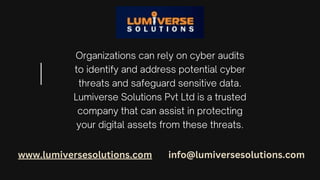 Organizations can rely on cyber audits
to identify and address potential cyber
threats and safeguard sensitive data.
Lumiverse Solutions Pvt Ltd is a trusted
company that can assist in protecting
your digital assets from these threats.
www.lumiversesolutions.com info@lumiversesolutions.com
 