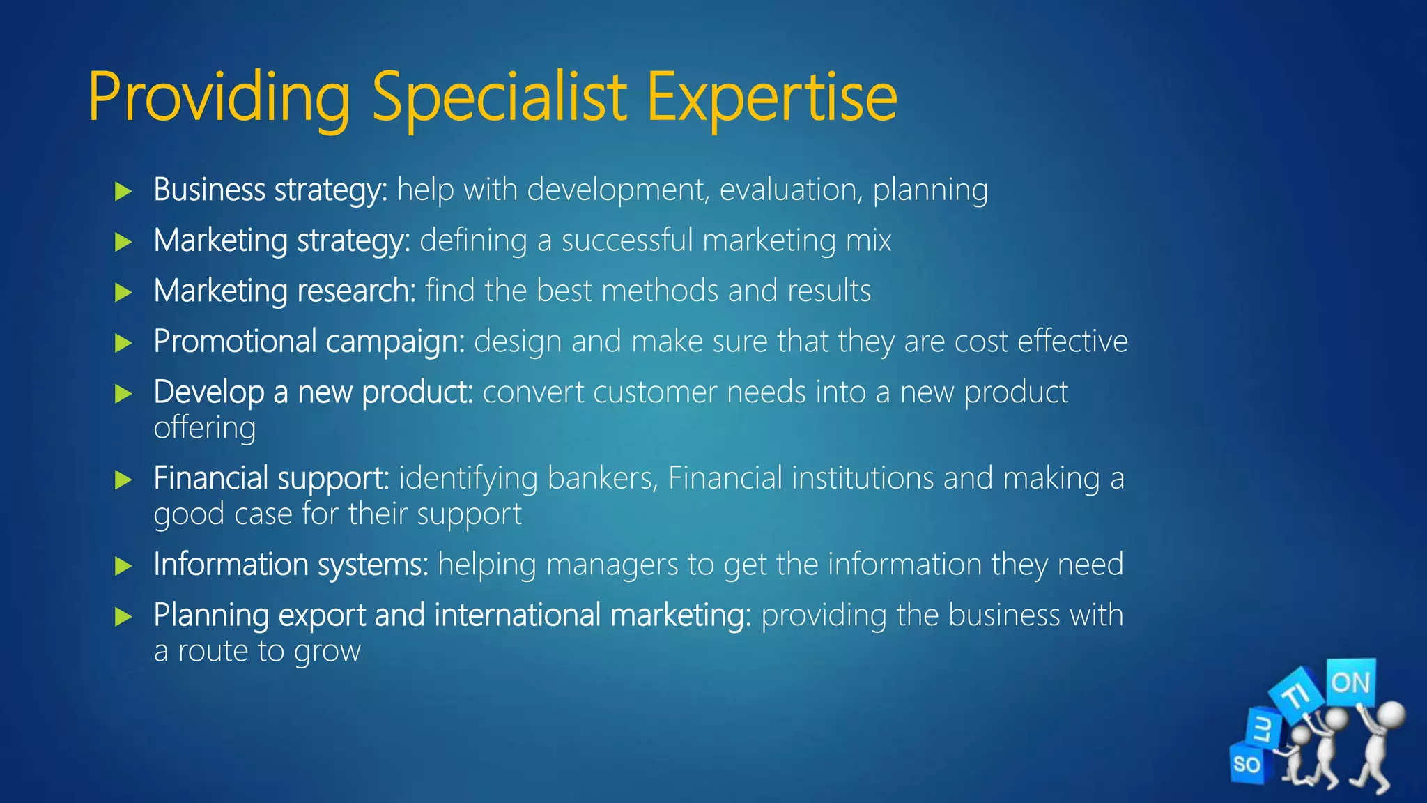 Providing Specialist Expertise
 Business strategy: help with development, evaluation, planning
 Marketing strategy: defining a successful marketing mix
 Marketing research: find the best methods and results
 Promotional campaign: design and make sure that they are cost effective
 Develop a new product: convert customer needs into a new product
offering
 Financial support: identifying bankers, Financial institutions and making a
good case for their support
 Information systems: helping managers to get the information they need
 Planning export and international marketing: providing the business with
a route to grow
 