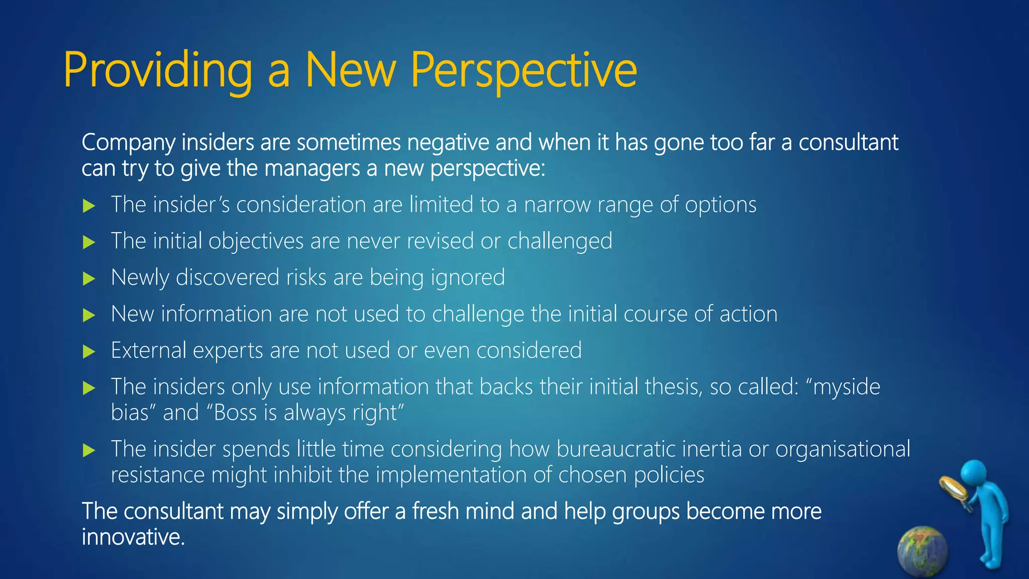 Providing a New Perspective
Company insiders are sometimes negative and when it has gone too far a consultant
can try to give the managers a new perspective:
 The insider’s consideration are limited to a narrow range of options
 The initial objectives are never revised or challenged
 Newly discovered risks are being ignored
 New information are not used to challenge the initial course of action
 External experts are not used or even considered
 The insiders only use information that backs their initial thesis, so called: “myside
bias” and “Boss is always right”
 The insider spends little time considering how bureaucratic inertia or organisational
resistance might inhibit the implementation of chosen policies
The consultant may simply offer a fresh mind and help groups become more
innovative.
 