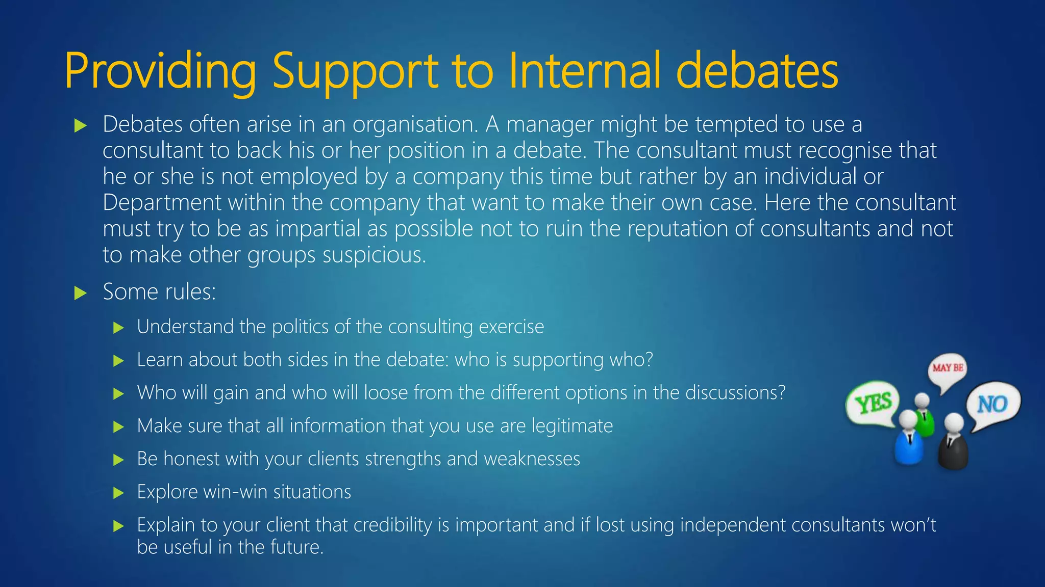 Providing Support to Internal debates
 Debates often arise in an organisation. A manager might be tempted to use a
consultant to back his or her position in a debate. The consultant must recognise that
he or she is not employed by a company this time but rather by an individual or
Department within the company that want to make their own case. Here the consultant
must try to be as impartial as possible not to ruin the reputation of consultants and not
to make other groups suspicious.
 Some rules:
 Understand the politics of the consulting exercise
 Learn about both sides in the debate: who is supporting who?
 Who will gain and who will loose from the different options in the discussions?
 Make sure that all information that you use are legitimate
 Be honest with your clients strengths and weaknesses
 Explore win-win situations
 Explain to your client that credibility is important and if lost using independent consultants won’t
be useful in the future.
 