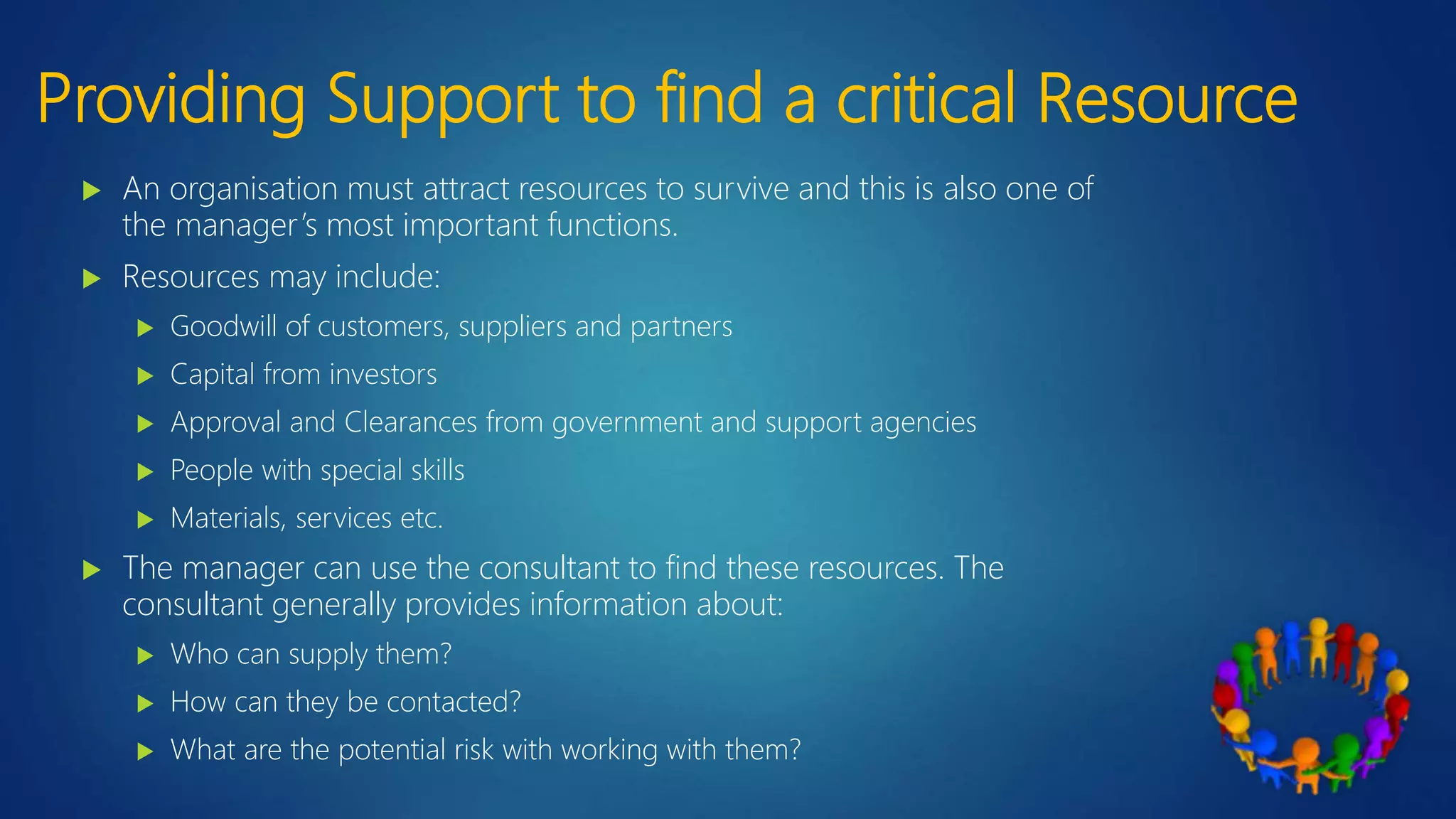 Providing Support to find a critical Resource
 An organisation must attract resources to survive and this is also one of
the manager’s most important functions.
 Resources may include:
 Goodwill of customers, suppliers and partners
 Capital from investors
 Approval and Clearances from government and support agencies
 People with special skills
 Materials, services etc.
 The manager can use the consultant to find these resources. The
consultant generally provides information about:
 Who can supply them?
 How can they be contacted?
 What are the potential risk with working with them?
 